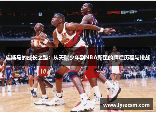 库斯马的成长之路：从天赋少年到NBA新星的辉煌历程与挑战